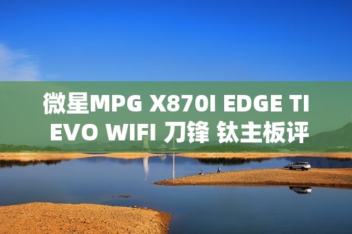 微星MPG X870I EDGE TI EVO WIFI 刀锋 钛主板评测：稳定释放200W 多种内存工具性能可提升50%