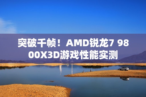 突破千帧！AMD锐龙7 9800X3D游戏性能实测