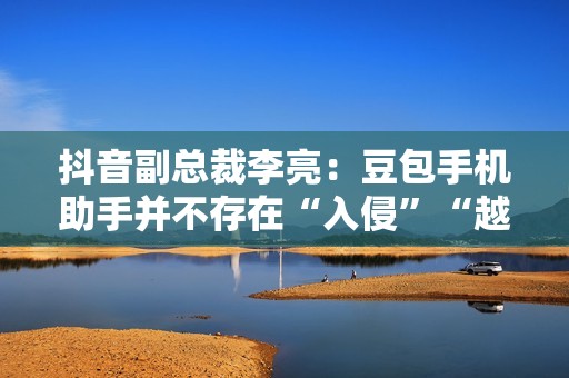 抖音副总裁李亮：豆包手机助手并不存在“入侵”“越权”等行为