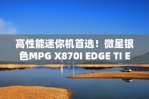 高性能迷你机首选！微星银色MPG X870I EDGE TI EVO WIFI刀锋 钛上市：2499元