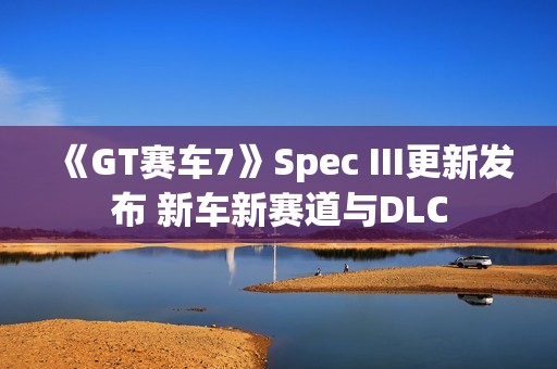 《GT赛车7》Spec III更新发布 新车新赛道与DLC
