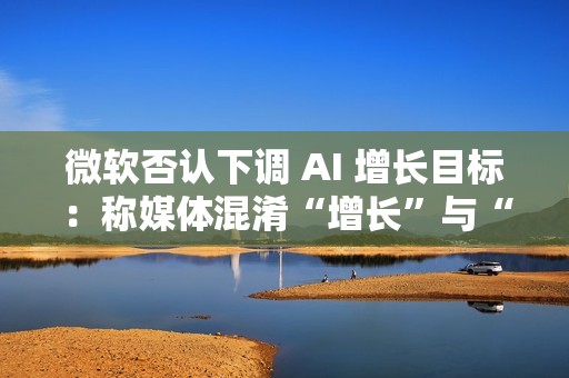 微软否认下调 AI 增长目标：称媒体混淆“增长”与“配额”