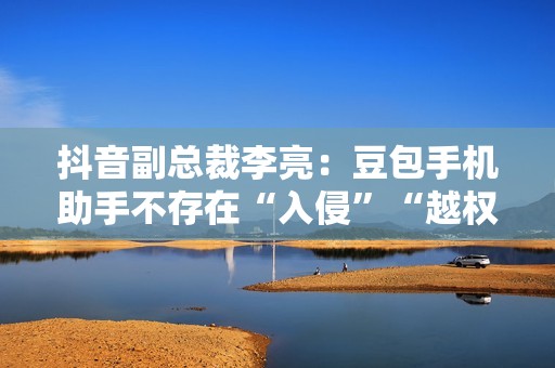 抖音副总裁李亮：豆包手机助手不存在“入侵”“越权”等行为