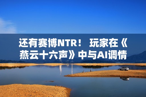 还有赛博NTR！ 玩家在《燕云十六声》中与AI调情