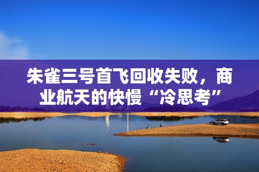 朱雀三号首飞回收失败，商业航天的快慢“冷思考”