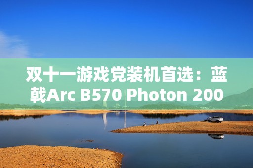 双十一游戏党装机首选：蓝戟Arc B570 Photon 2000元内玩转3A大作！