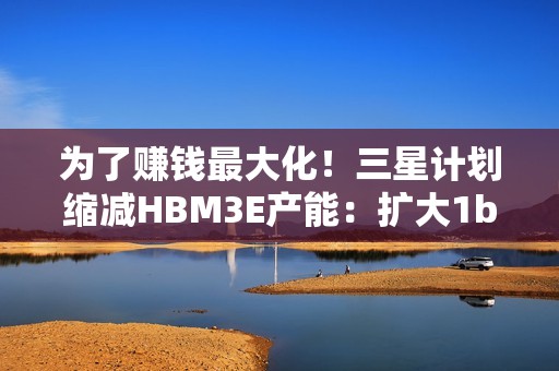 为了赚钱最大化！三星计划缩减HBM3E产能：扩大1b nm制程