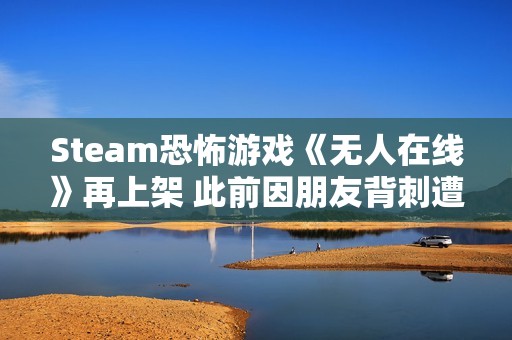 Steam恐怖游戏《无人在线》再上架 此前因朋友背刺遭举报