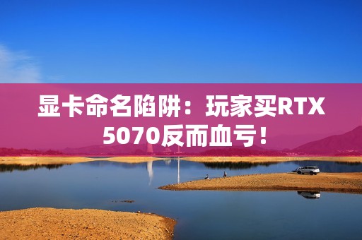 显卡命名陷阱：玩家买RTX 5070反而血亏！