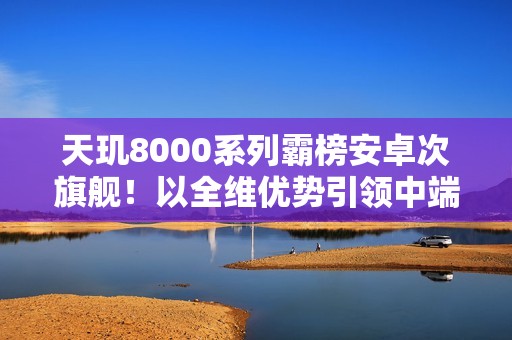 天玑8000系列霸榜安卓次旗舰！以全维优势引领中端性能新标杆