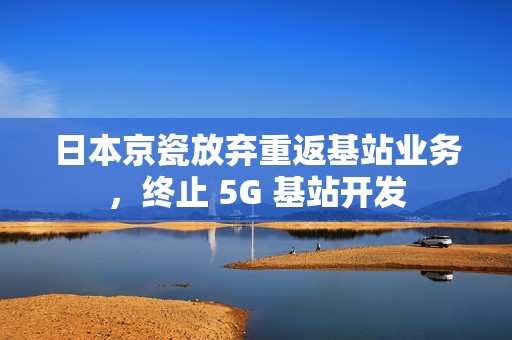 日本京瓷放弃重返基站业务，终止 5G 基站开发