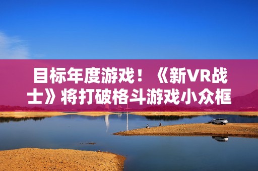 目标年度游戏！《新VR战士》将打破格斗游戏小众框架