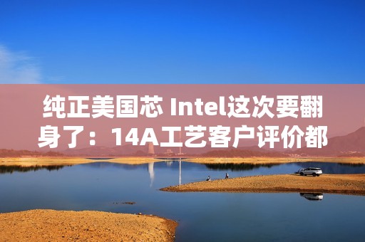 纯正美国芯 Intel这次要翻身了：14A工艺客户评价都说好
