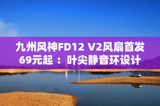 九州风神FD12 V2风扇首发69元起 ：叶尖静音环设计
