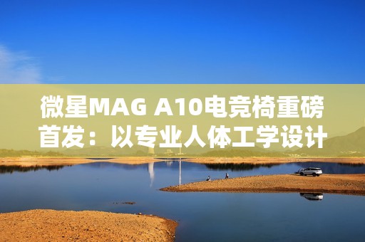 微星MAG A10电竞椅重磅首发：以专业人体工学设计，重塑久坐舒适体验