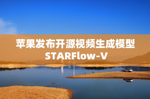 苹果发布开源视频生成模型 STARFlow-V