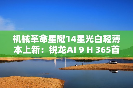 机械革命星耀14星光白轻薄本上新：锐龙AI 9 H 365首发6299元