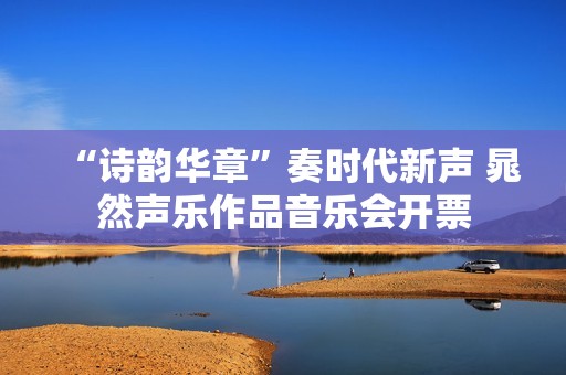 “诗韵华章”奏时代新声 晁然声乐作品音乐会开票