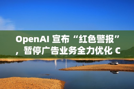 OpenAI 宣布“红色警报”，暂停广告业务全力优化 ChatGPT