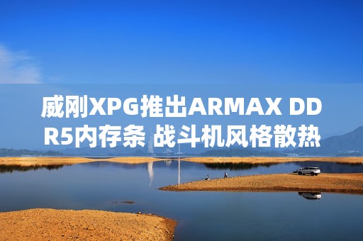 威刚XPG推出ARMAX DDR5内存条 战斗机风格散热马甲设计
