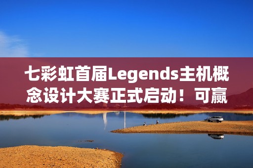 七彩虹首届Legends主机概念设计大赛正式启动！可赢价值上万定制主机
