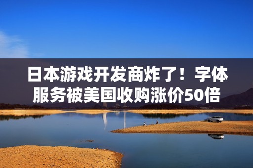 日本游戏开发商炸了！字体服务被美国收购涨价50倍