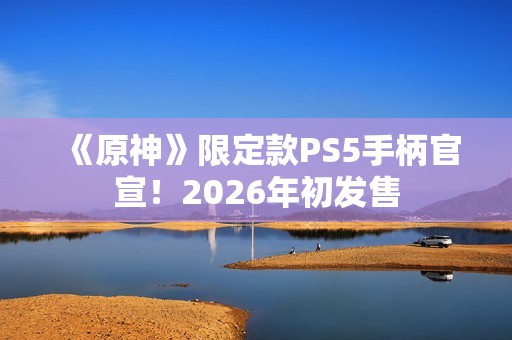 《原神》限定款PS5手柄官宣！2026年初发售