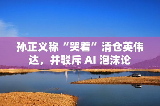孙正义称“哭着”清仓英伟达，并驳斥 AI 泡沫论