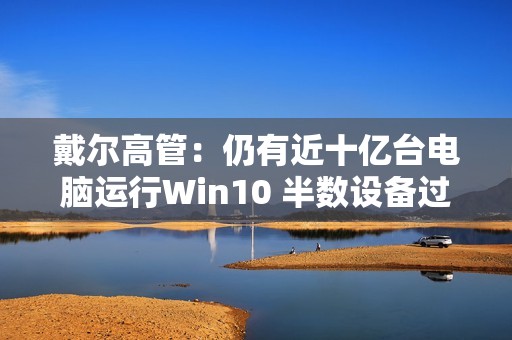 戴尔高管：仍有近十亿台电脑运行Win10 半数设备过于老旧