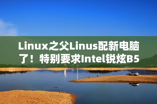 Linux之父Linus配新电脑了！特别要求Intel锐炫B580显卡