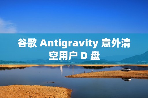 谷歌 Antigravity 意外清空用户 D 盘