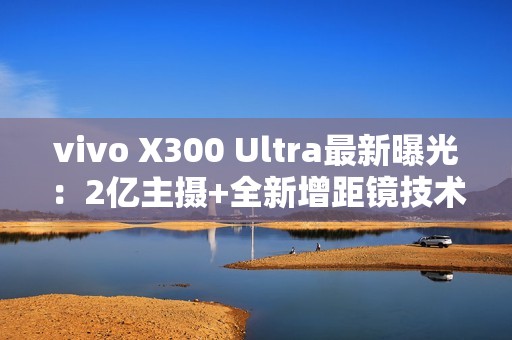 vivo X300 Ultra最新曝光：2亿主摄+全新增距镜技术