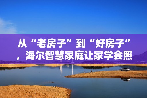 从“老房子”到“好房子”，海尔智慧家庭让家学会照顾老人