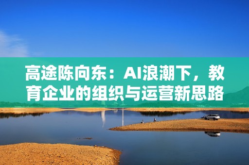 高途陈向东：AI浪潮下，教育企业的组织与运营新思路