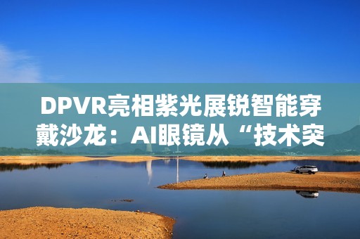 DPVR亮相紫光展锐智能穿戴沙龙：AI眼镜从“技术突破”迈向“全民可用”