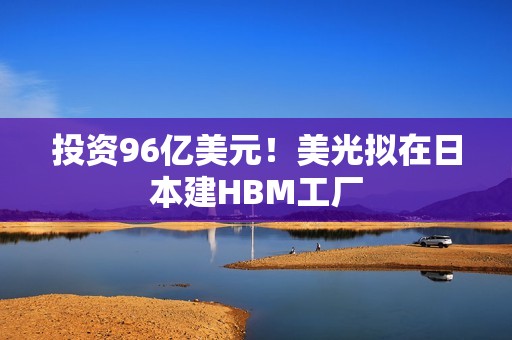 投资96亿美元！美光拟在日本建HBM工厂
