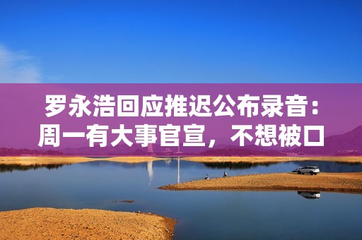 罗永浩回应推迟公布录音：周一有大事官宣，不想被口水战带偏