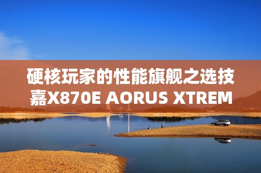 硬核玩家的性能旗舰之选技嘉X870E AORUS XTREME X3D AI TOP主板重磅亮相
