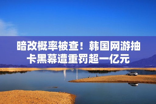 暗改概率被查！韩国网游抽卡黑幕遭重罚超一亿元