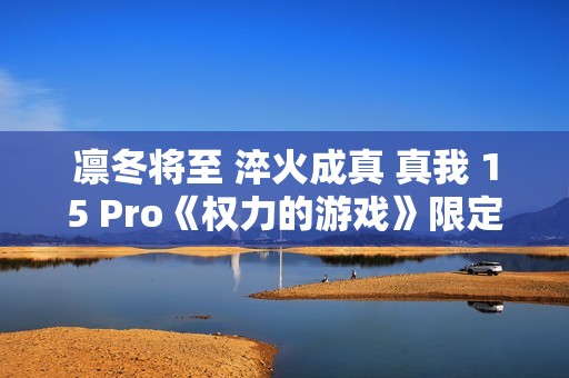 凛冬将至 淬火成真 真我 15 Pro《权力的游戏》限定版今日开售