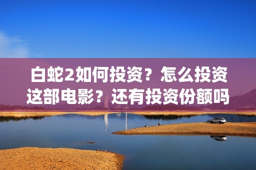 白蛇2如何投资？怎么投资这部电影？还有投资份额吗？(白蛇2总投资)