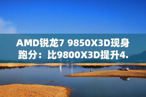 AMD锐龙7 9850X3D现身跑分：比9800X3D提升4.7%