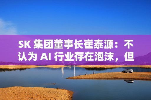 SK 集团董事长崔泰源：不认为 AI 行业存在泡沫，但股票可能回调