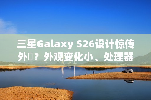 三星Galaxy S26设计惊传外洩？外观变化小、处理器策略再陷谜团
