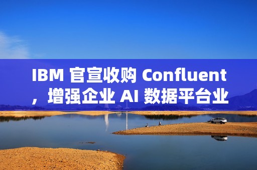 IBM 官宣收购 Confluent，增强企业 AI 数据平台业务