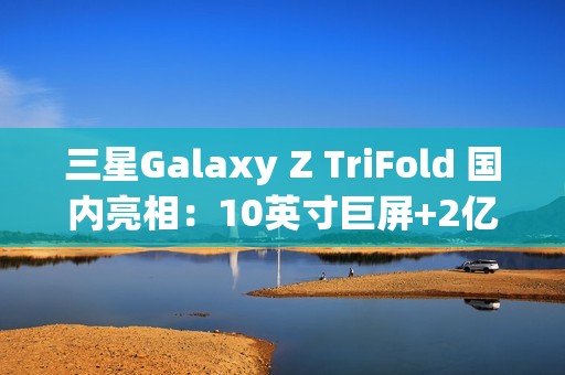 三星Galaxy Z TriFold 国内亮相：10英寸巨屏+2亿像素 三折叠旗舰颠覆想象