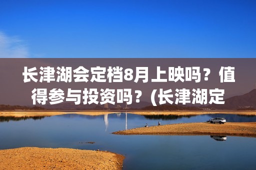 长津湖会定档8月上映吗？值得参与投资吗？(长津湖定档8.12)