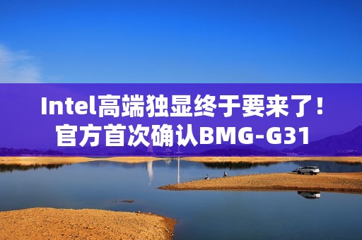 Intel高端独显终于要来了！官方首次确认BMG-G31