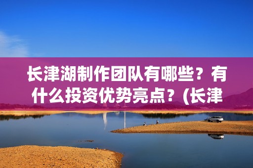 长津湖制作团队有哪些？有什么投资优势亮点？(长津湖幕后制作)