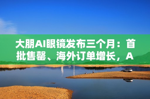 大朋AI眼镜发布三个月：首批售罄、海外订单增长，AI轻穿戴加速走向大众